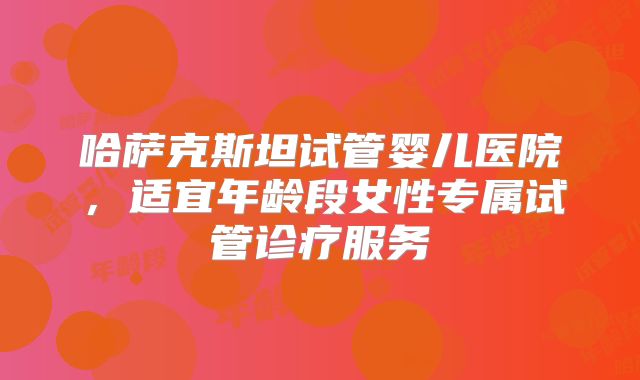 哈萨克斯坦试管婴儿医院，适宜年龄段女性专属试管诊疗服务