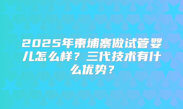 2025年柬埔寨做试管婴儿怎么样？三代技术有什么优势？