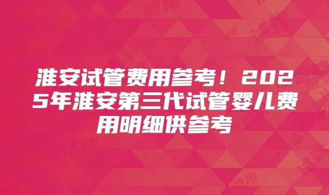 淮安试管费用参考！2025年淮安第三代试管婴儿费用明细供参考