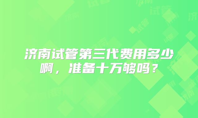 济南试管第三代费用多少啊，准备十万够吗？
