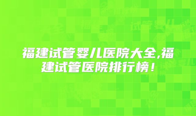 福建试管婴儿医院大全,福建试管医院排行榜！