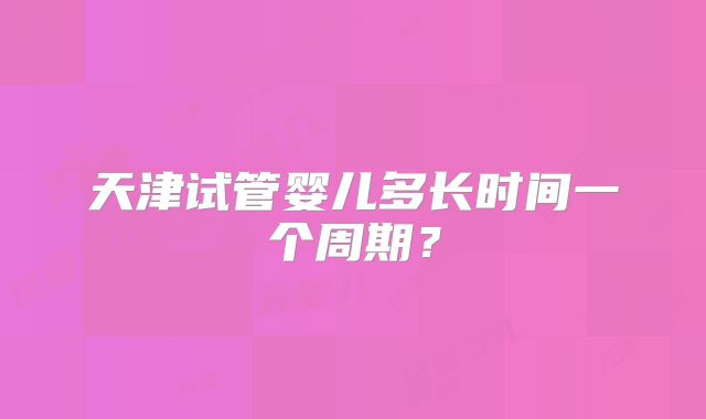 天津试管婴儿多长时间一个周期？