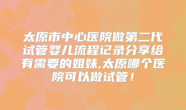 太原市中心医院做第二代试管婴儿流程记录分享给有需要的姐妹,太原哪个医院可以做试管！