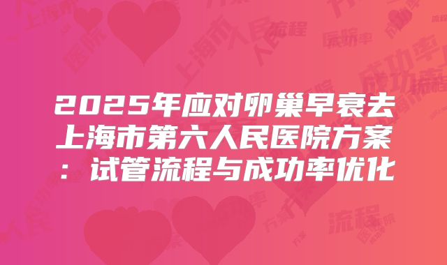 2025年应对卵巢早衰去上海市第六人民医院方案：试管流程与成功率优化
