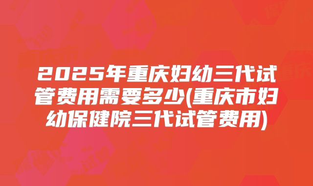 2025年重庆妇幼三代试管费用需要多少(重庆市妇幼保健院三代试管费用)