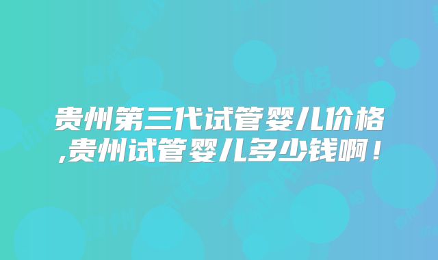 贵州第三代试管婴儿价格,贵州试管婴儿多少钱啊!