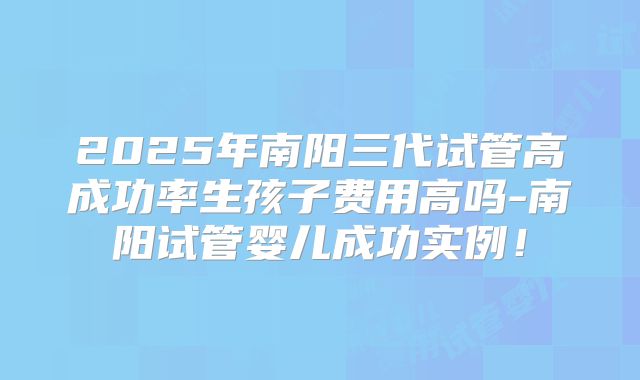 2025年南阳三代试管高成功率生孩子费用高吗-南阳试管婴儿成功实例!