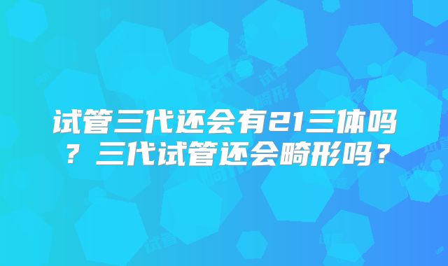 试管三代还会有21三体吗？三代试管还会畸形吗？
