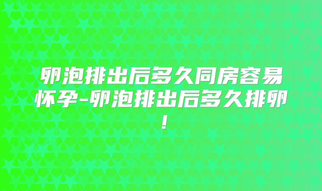 卵泡排出后多久同房容易怀孕-卵泡排出后多久排卵！