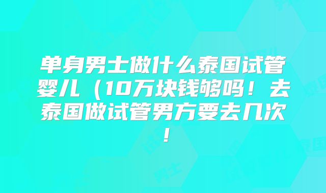 单身男士做什么泰国试管婴儿（10万块钱够吗！去泰国做试管男方要去几次！