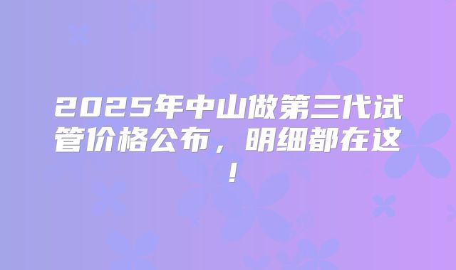 2025年中山做第三代试管价格公布,明细都在这!