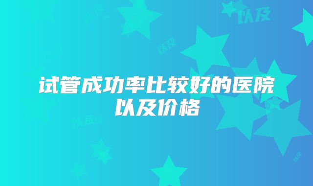 试管成功率比较好的医院以及价格