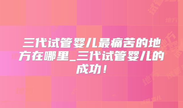 三代试管婴儿最痛苦的地方在哪里_三代试管婴儿的成功!