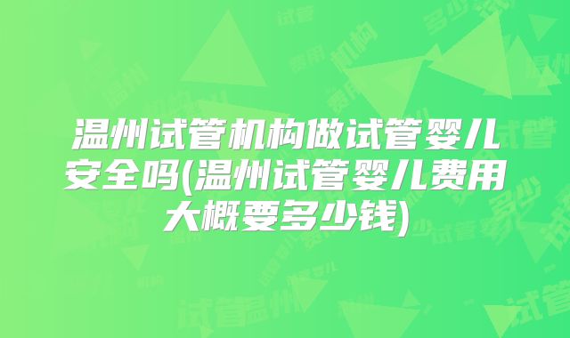 温州试管机构做试管婴儿安全吗(温州试管婴儿费用大概要多少钱)