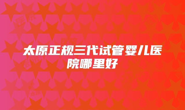 太原正规三代试管婴儿医院哪里好
