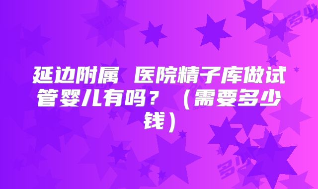 延边附属 医院精子库做试管婴儿有吗？（需要多少钱）