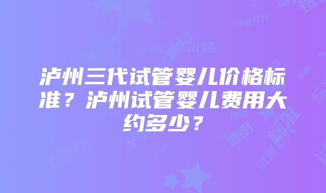 泸州三代试管婴儿价格标准？泸州试管婴儿费用大约多少？