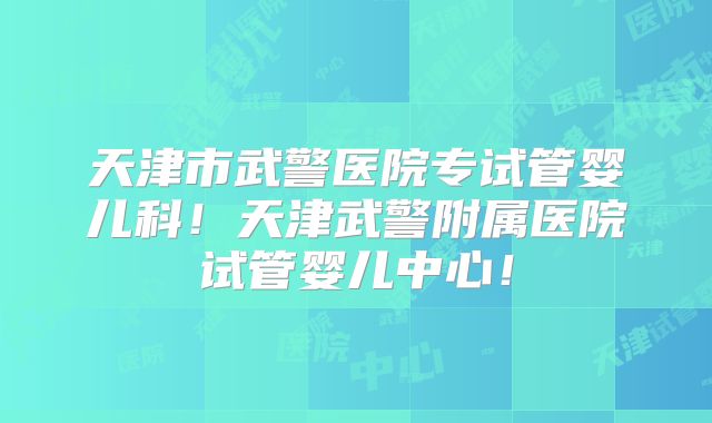 天津市武警医院专试管婴儿科!天津武警附属医院试管婴儿中心!