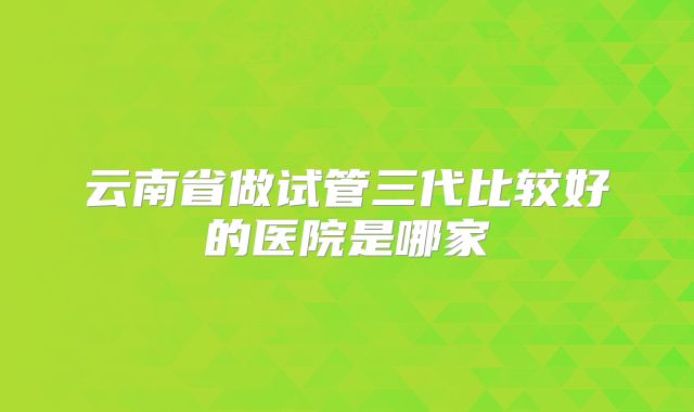 云南省做试管三代比较好的医院是哪家