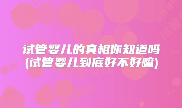 试管婴儿的真相你知道吗(试管婴儿到底好不好嘛)