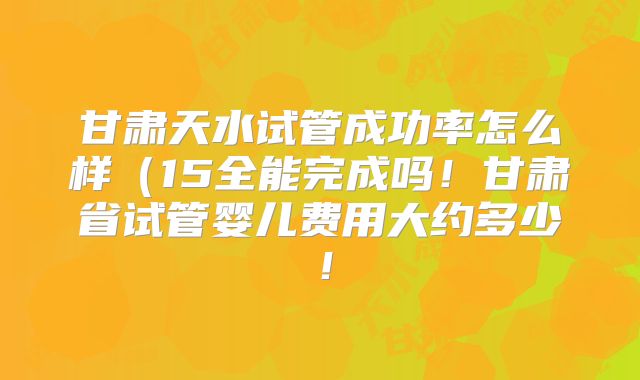 甘肃天水试管成功率怎么样（15全能完成吗！甘肃省试管婴儿费用大约多少！