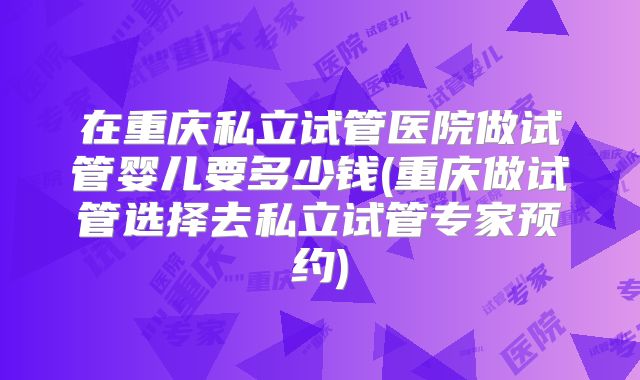 在重庆私立试管医院做试管婴儿要多少钱(重庆做试管选择去私立试管专家预约)