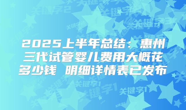 2025上半年总结：惠州三代试管婴儿费用大概花多少钱 明细详情表已发布