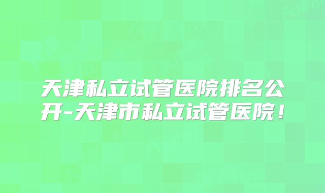 天津私立试管医院排名公开-天津市私立试管医院！
