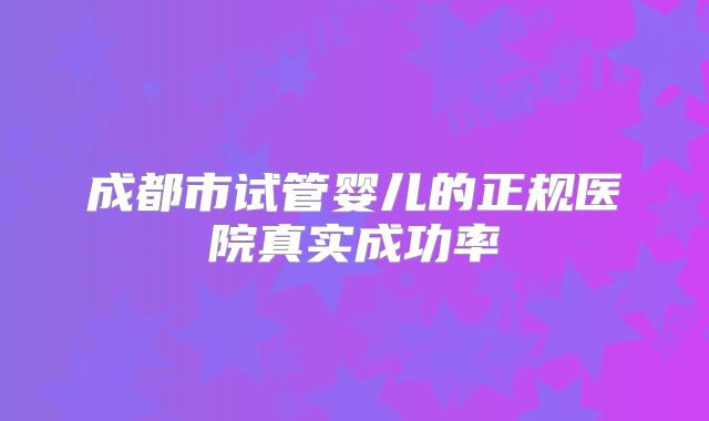 成都市试管婴儿的正规医院真实成功率