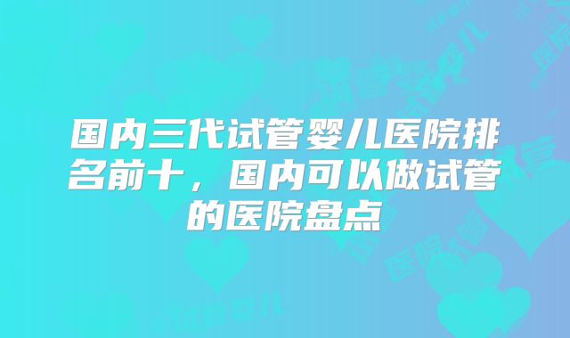 国内三代试管婴儿医院排名前十，国内可以做试管的医院盘点