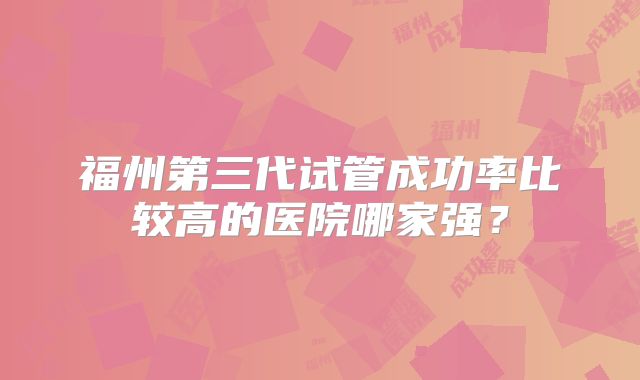 福州第三代试管成功率比较高的医院哪家强？