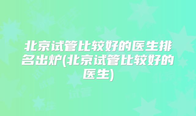 北京试管比较好的医生排名出炉(北京试管比较好的医生)