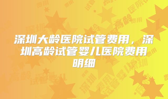深圳大龄医院试管费用，深圳高龄试管婴儿医院费用明细