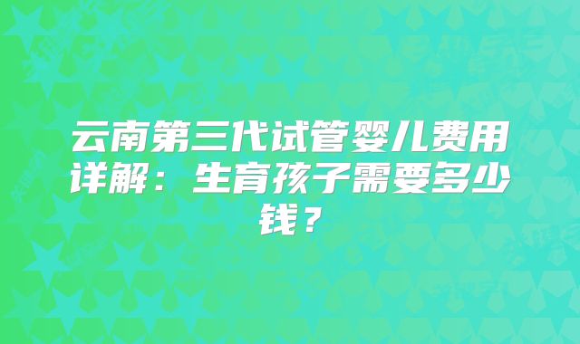 云南第三代试管婴儿费用详解:生育孩子需要多少钱?