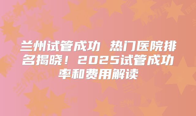 兰州试管成功 热门医院排名揭晓！2025试管成功率和费用解读