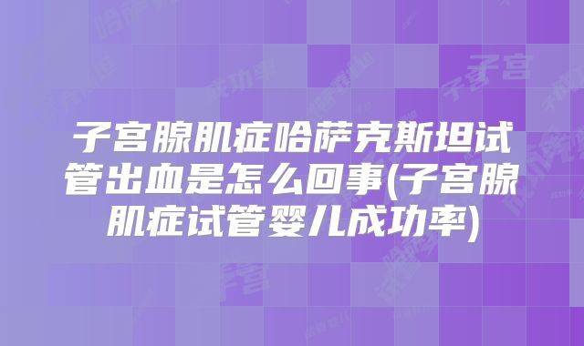 子宫腺肌症哈萨克斯坦试管出血是怎么回事(子宫腺肌症试管婴儿成功率)