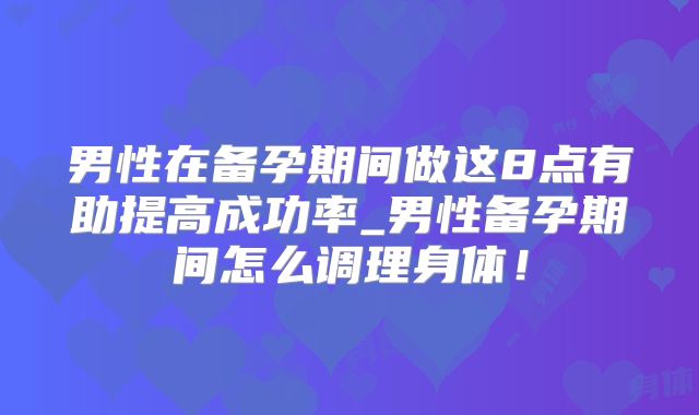 男性在备孕期间做这8点有助提高成功率_男性备孕期间怎么调理身体!