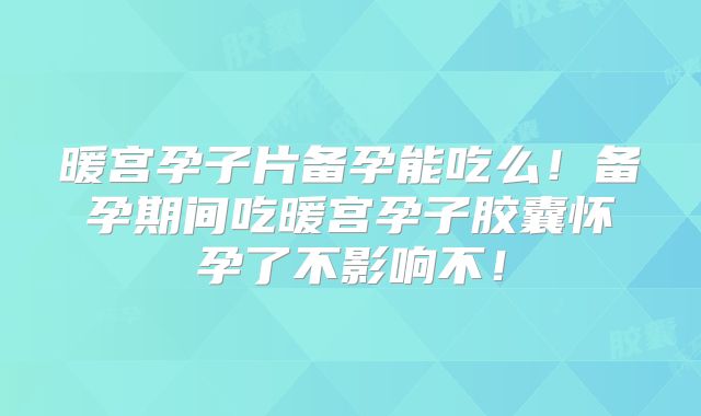 暖宫孕子片备孕能吃么!备孕期间吃暖宫孕子胶囊怀孕了不影响不!