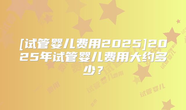 [试管婴儿费用2025]2025年试管婴儿费用大约多少？