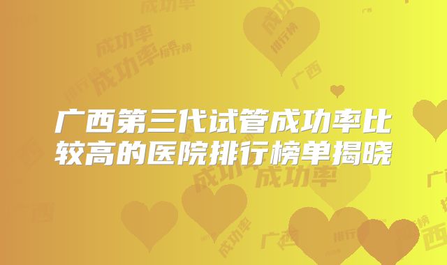 广西第三代试管成功率比较高的医院排行榜单揭晓