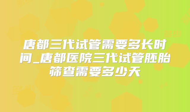 唐都三代试管需要多长时间_唐都医院三代试管胚胎筛查需要多少天