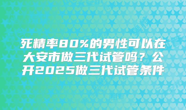 死精率80%的男性可以在大安市做三代试管吗?公开2025做三代试管条件