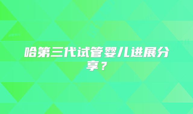 哈第三代试管婴儿进展分享？
