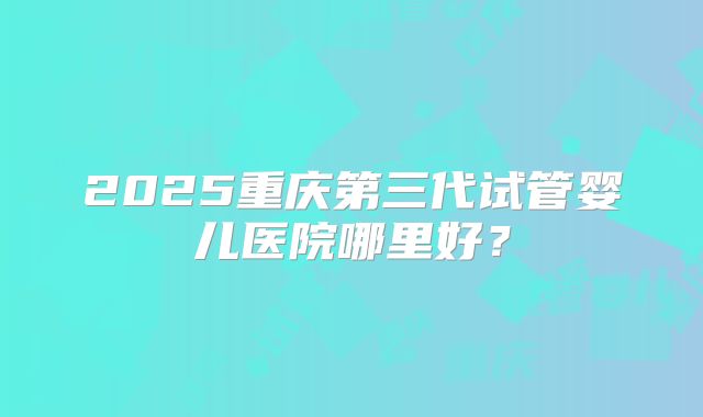2025重庆第三代试管婴儿医院哪里好？