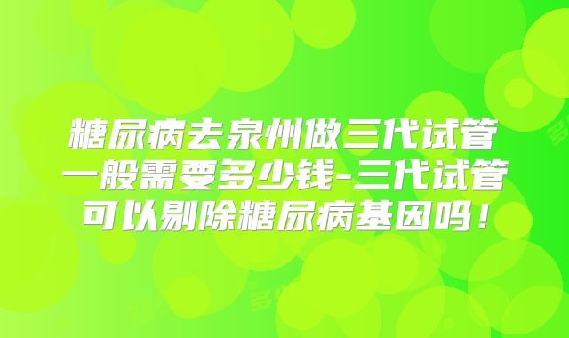 糖尿病去泉州做三代试管一般需要多少钱-三代试管可以剔除糖尿病基因吗！