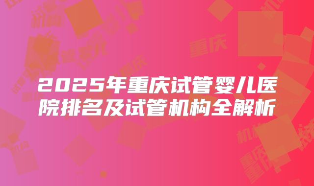2025年重庆试管婴儿医院排名及试管机构全解析