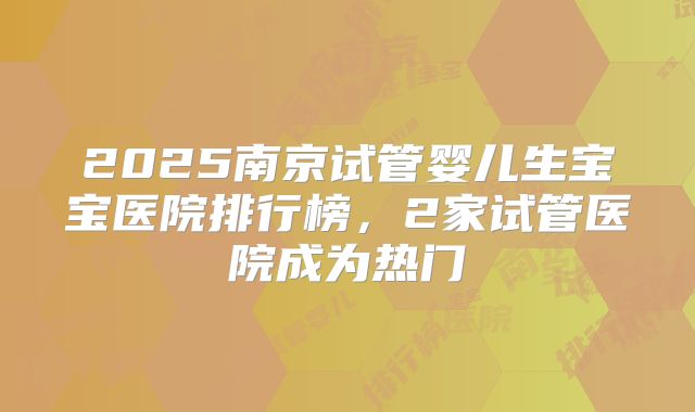 2025南京试管婴儿生宝宝医院排行榜，2家试管医院成为热门