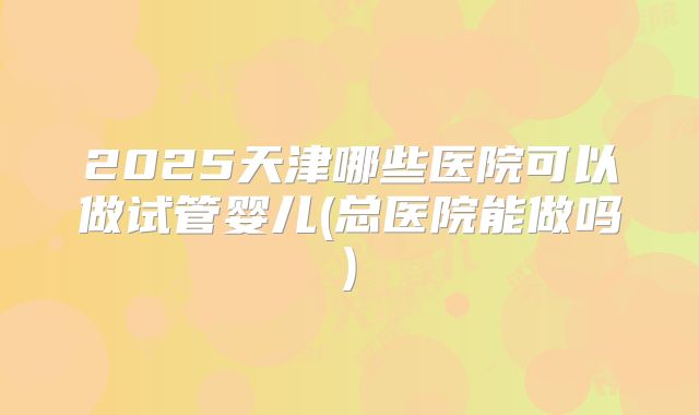 2025天津哪些医院可以做试管婴儿(总医院能做吗)