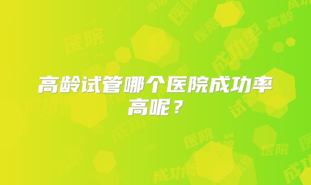 高龄试管哪个医院成功率高呢？