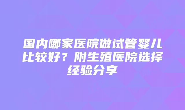 国内哪家医院做试管婴儿比较好?附生殖医院选择经验分享